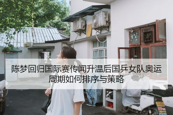 陈梦回归国际赛传闻升温后国乒女队奥运周期如何排序与策略