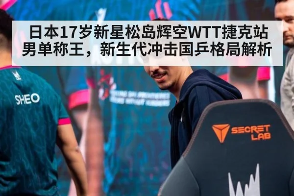 日本17岁新星松岛辉空WTT捷克站男单称王,新生代冲击国乒格局解析