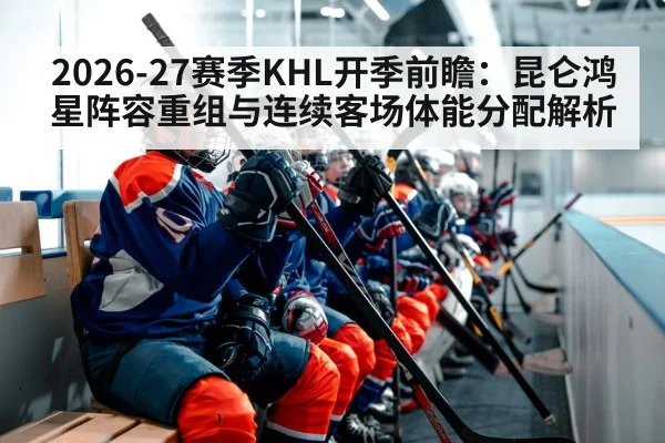 2026-27赛季KHL开季前瞻：昆仑鸿星阵容重组与连续客场体能分配解析 | jiuyouhui